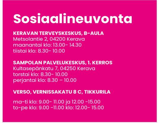 Sosiaalineuvonta, Keravan terveysasema B-aula, Metsolantie 2, 04200 Kerava, maanantai klo: 13.00- 14.30 ja tiistai klo: 8.30- 10.00, Sampolan palvelukeskus 1. kerros, Kultasepänkatu 7, 04250 Kerava, torstai klo: 8.30- 10.00 ja perjantai klo: 8.30- 10.00, Verso Vernissakatu 8 C, Tikkurila, maanantai - tiistai klo: 9.00- 11.00 ja klo: 12.00- 15.00 sekä torstai - perjantai klo: 9.00- 11.00 ja klo: 12.00- 15.00.