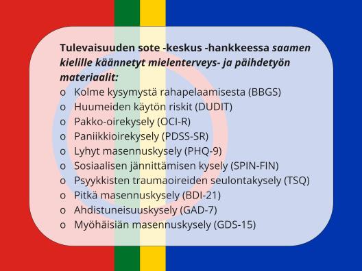 Kuvassa on lueteltuna saamenkielille hankkeessa käännetyt mielenterveys- ja päihdetyön materiaalit, taustalla saamenlippu: Teksti "Tulevaisuuden sote -keskus -hankkeessa saamen kielille käännetyt mielenterveys- ja päihdetyön materiaalit: (BBGS),  (DUDIT), (OCI-R), (PDSS-SR), (PHQ-9),  (SPIN-FIN),(TSQ), (BDI-21), (GAD-7), GDS-15)