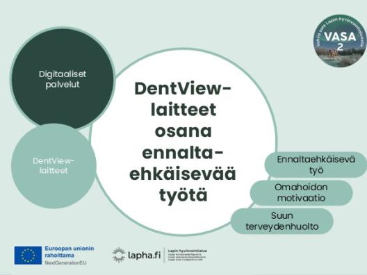 Kuvio, jonka keskiössä on teksti DentView-laitteet osana ennaltaehkäisevää työtä. Asiasanoina oikeassa laidassa löytyvät ennaltaehkäisevä työ, omahoidon motivaatio ja suun terveydenhuolto. Kuvion vasemmalla puolella on maininnat, että tämä kehittäminen kuuluu digitaalisiin palveluiden kokonaisuuteen sekä maininta DentView-laitteet. Kuvasta löytyvät EU-logo saatesanoin Euroopan unionin rahoittama, Lapha.fi-logo sekä VASA2 -hankelogo.