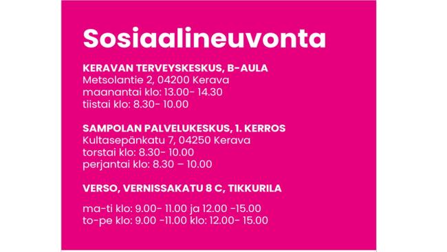 Sosiaalineuvonta, Keravan terveysasema B-aula, Metsolantie 2, 04200 Kerava, maanantai klo: 13.00- 14.30 ja tiistai klo: 8.30- 10.00, Sampolan palvelukeskus 1. kerros, Kultasepänkatu 7, 04250 Kerava, torstai klo: 8.30- 10.00 ja perjantai klo: 8.30- 10.00, Verso Vernissakatu 8 C, Tikkurila, maanantai - tiistai klo: 9.00- 11.00 ja klo: 12.00- 15.00 sekä torstai - perjantai klo: 9.00- 11.00 ja klo: 12.00- 15.00.